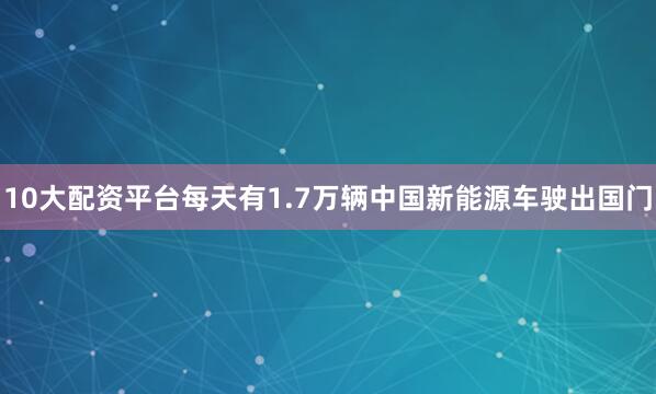 10大配资平台每天有1.7万辆中国新能源车驶出国门